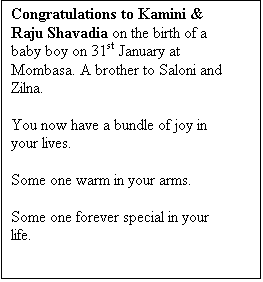 Text Box: Congratulations to Kamini & Raju Shavadia on the birth of a baby boy on 31st January at Mombasa. A brother to Saloni and Zilna.

You now have a bundle of joy in your lives.

Some one warm in your arms.

Some one forever special in your life.

 
